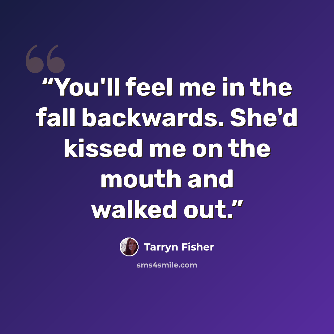 “You'll feel me in the fall backwards. She'd kissed me on the mouth and walked out.” quote by Tarryn Fisher