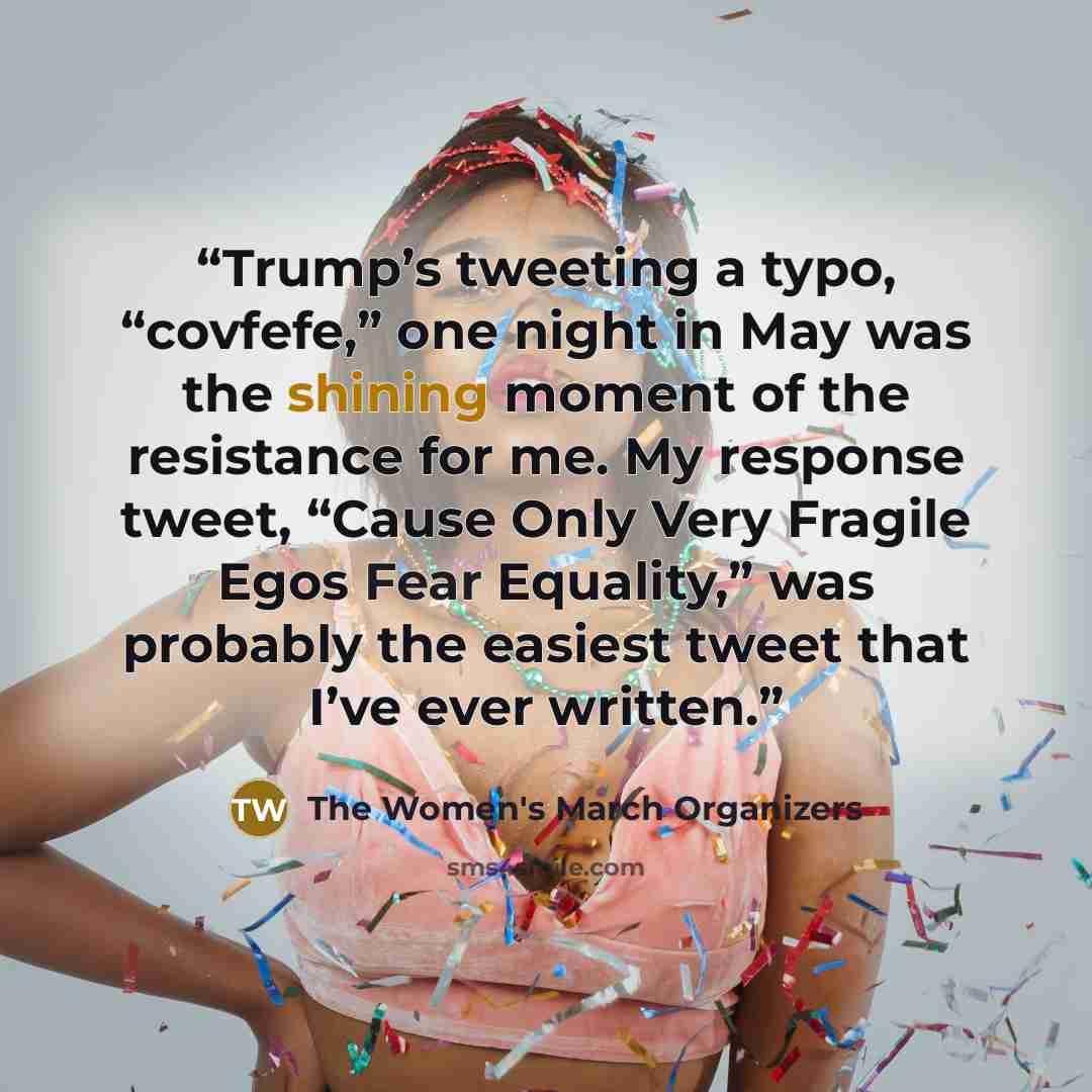 “Trump’s tweeting a typo, “covfefe,” one night in May was the shining moment of the resistance for me. My response tweet, “Cause Only Very Fragile Egos Fear Equality,” was probably the easiest tweet that I’ve ever written.” quote by The Women's March Organizers