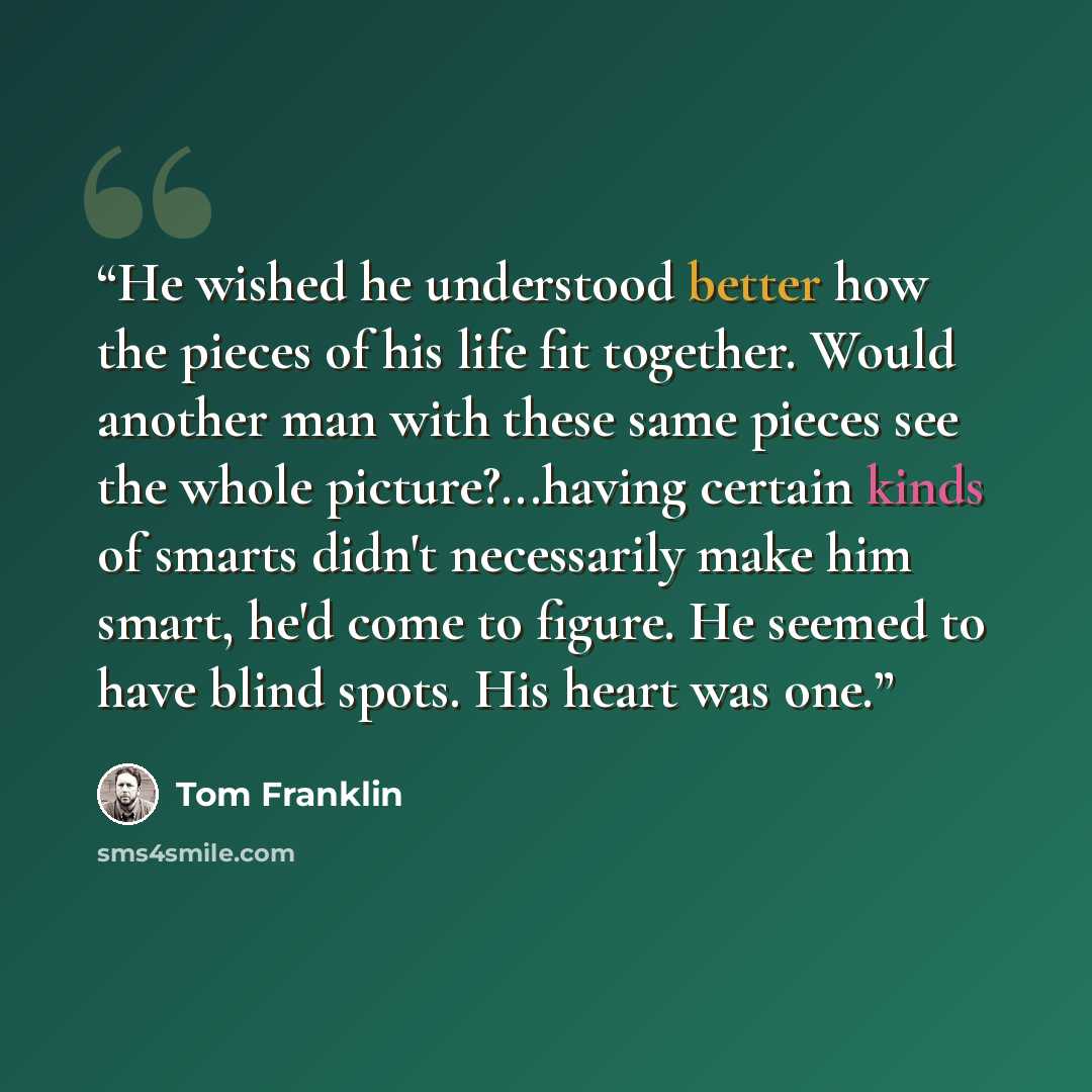 “He wished he understood better how the pieces of his life fit together. Would another man with these same pieces see the whole picture?...having certain kinds of smarts didn't necessarily make him smart, he'd come to figure. He seemed to have blind spots. His heart was one.” quote by Tom Franklin