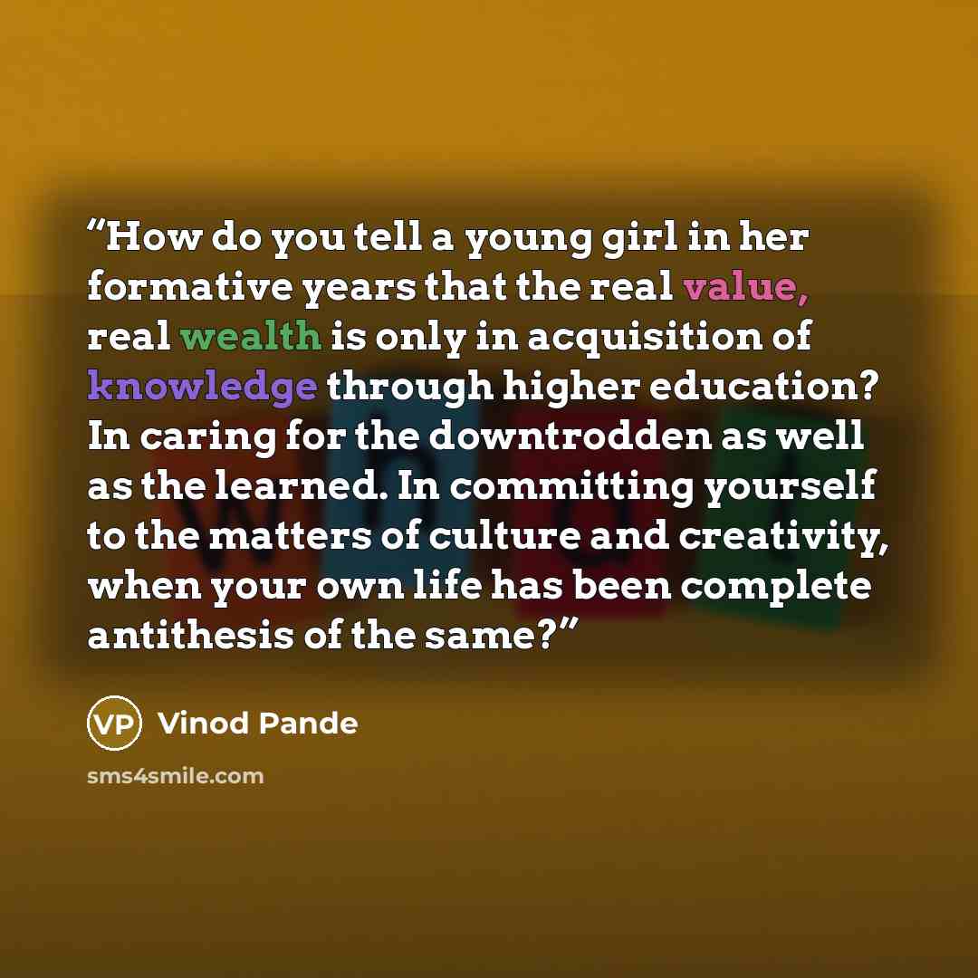 “How do you tell a young girl in her formative years that the real value, real wealth is only in acquisition of knowledge through higher education? In caring for the downtrodden as well as the learned. In committing yourself to the matters of culture and creativity, when your own life has been…” quote by Vinod Pande