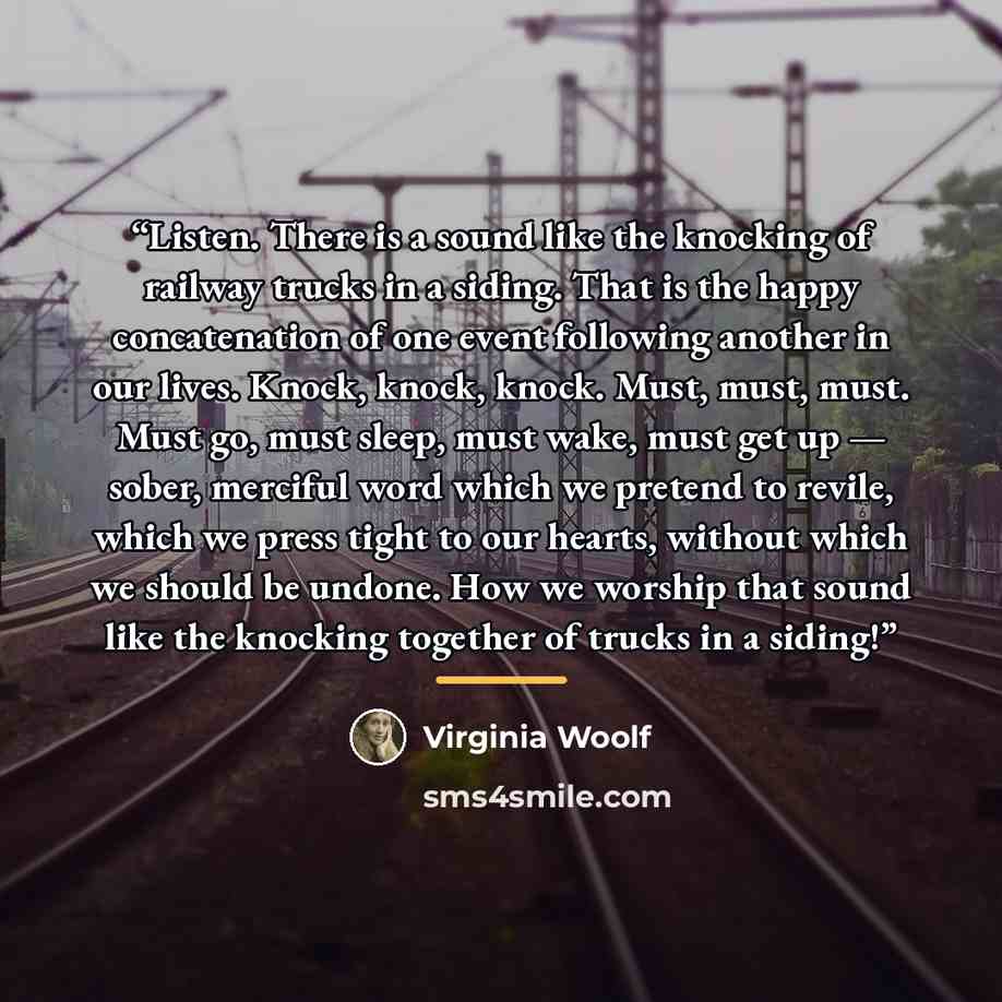 “Listen. There is a sound like the knocking of railway trucks in a siding. That is the happy concatenation of one event following another in our lives. Knock, knock, knock. Must, must, must. Must go, must sleep, must wake, must get up — sober, merciful word which we pretend to revile, which we…” quote by Virginia Woolf