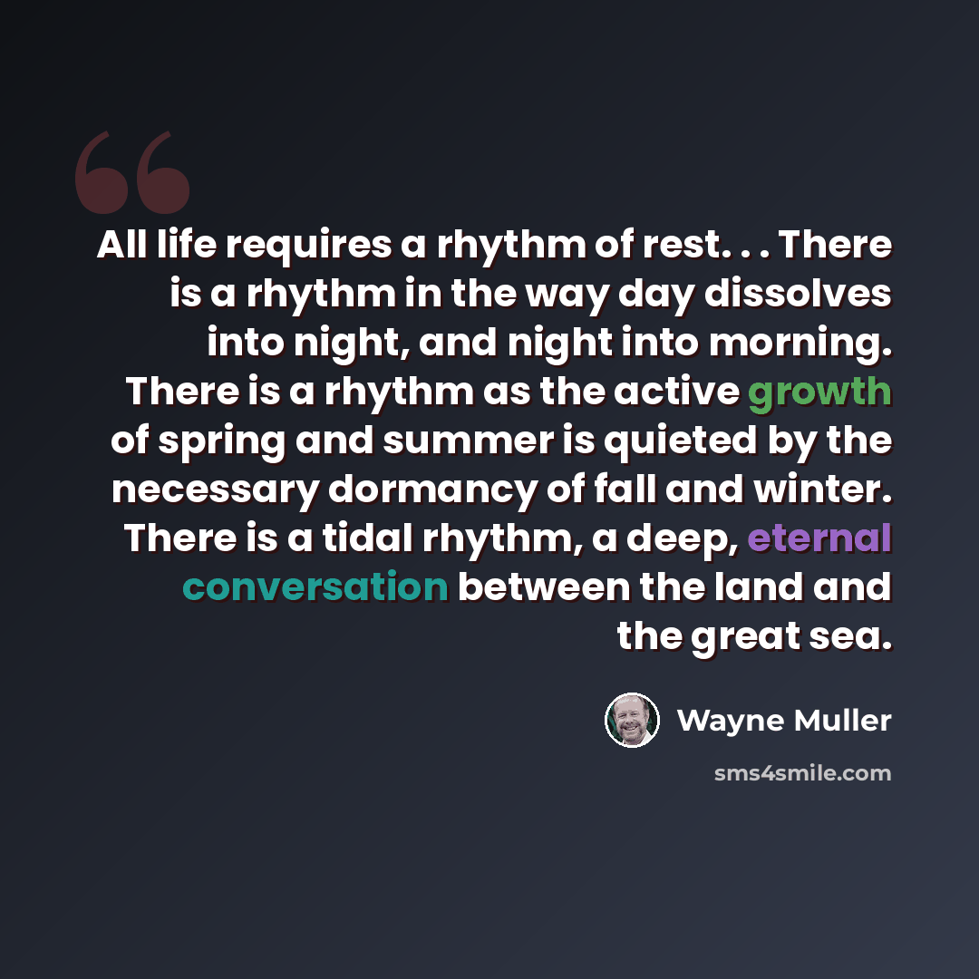 “All life requires a rhythm of rest. . . There is a rhythm in the way day dissolves into night, and night into morning. There is a rhythm as the active growth of spring and summer is quieted by the necessary dormancy of fall and winter. There is a tidal rhythm, a deep, eternal conversation between…” quote by Wayne Muller