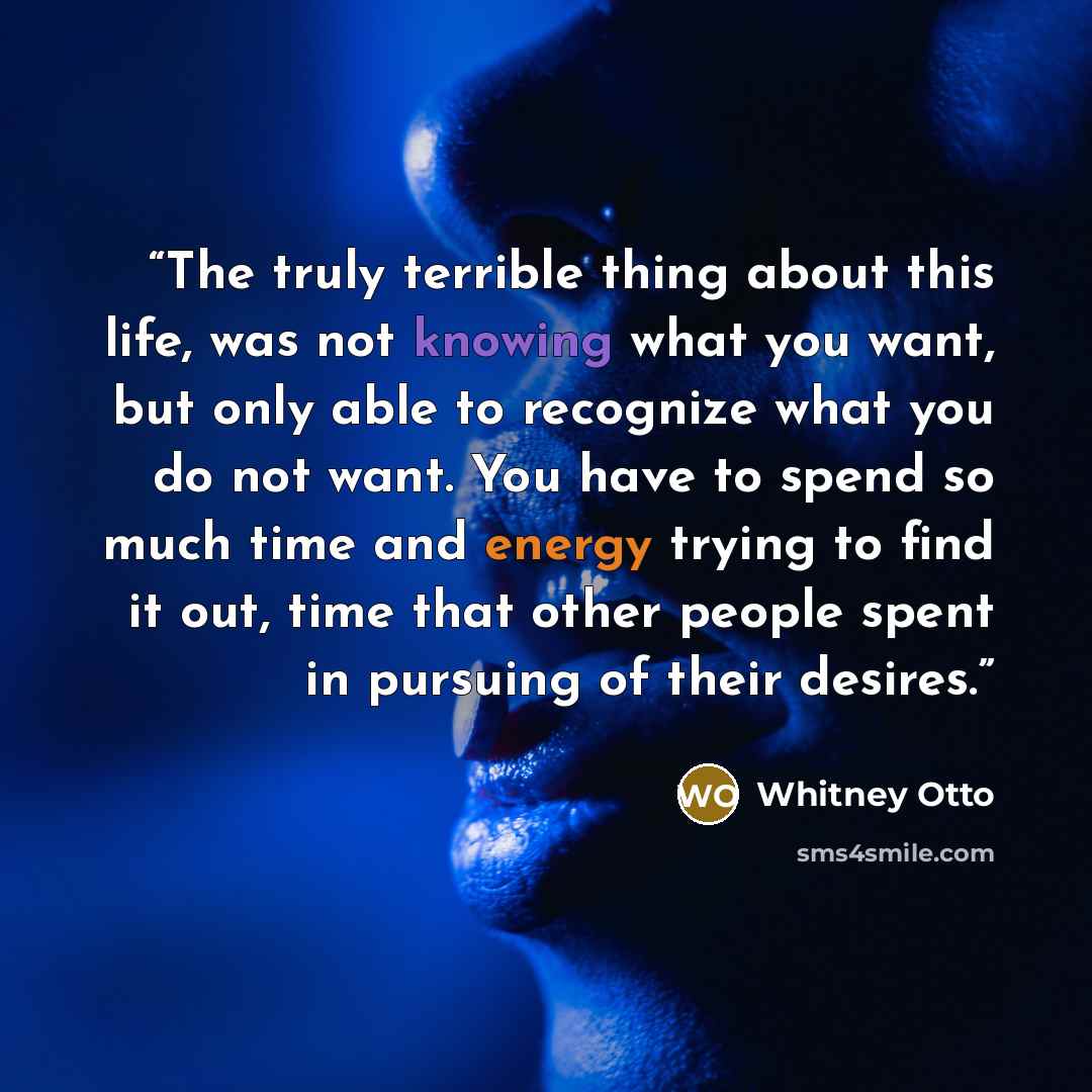 “The truly terrible thing about this life, was not knowing what you want, but only able to recognize what you do not want. You have to spend so much time and energy trying to find it out, time that other people spent in pursuing of their desires.” quote by Whitney Otto