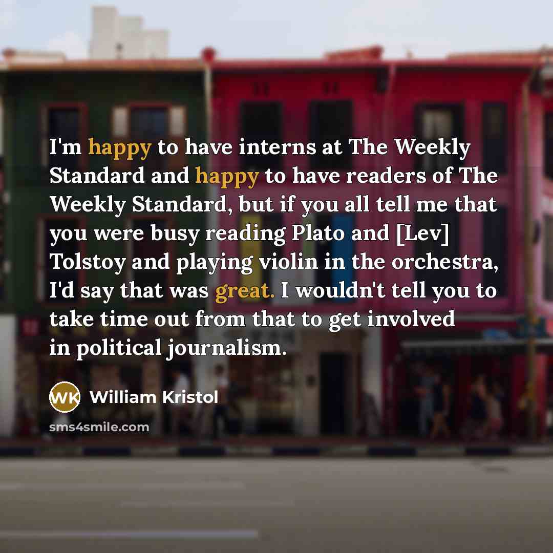“I'm happy to have interns at The Weekly Standard and happy to have readers of The Weekly Standard, but if you all tell me that you were busy reading Plato and [Lev] Tolstoy and playing violin in the orchestra, I'd say that was great. I wouldn't tell you to take time out from that to get involved…” quote by William Kristol