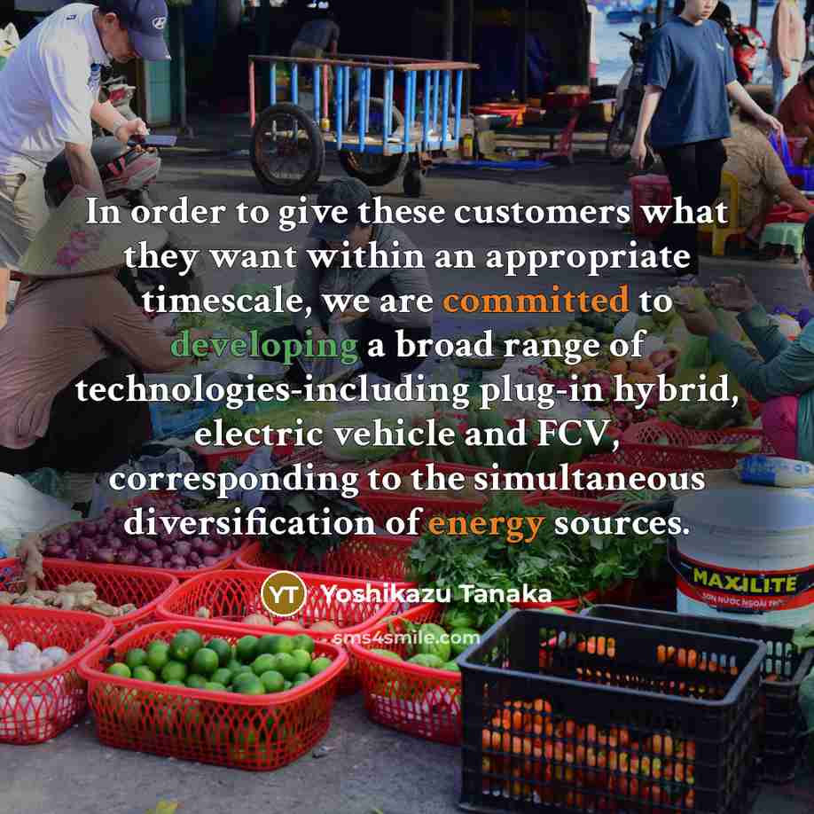 “In order to give these customers what they want within an appropriate timescale, we are committed to developing a broad range of technologies-including plug-in hybrid, electric vehicle and FCV, corresponding to the simultaneous diversification of energy sources.” quote by Yoshikazu Tanaka