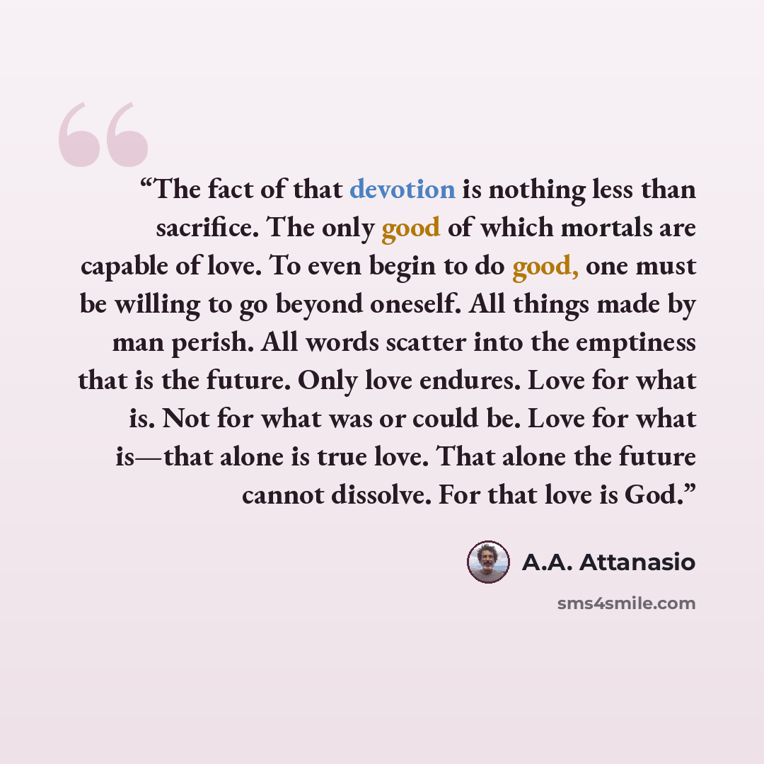 “The fact of that devotion is nothing less than sacrifice. The only good of which mortals are capable of love. To even begin to do good, one must be willing to go beyond oneself. All things made by man perish. All words scatter into the emptiness that is the future. Only love endures. Love for what…” quote by A.A. Attanasio