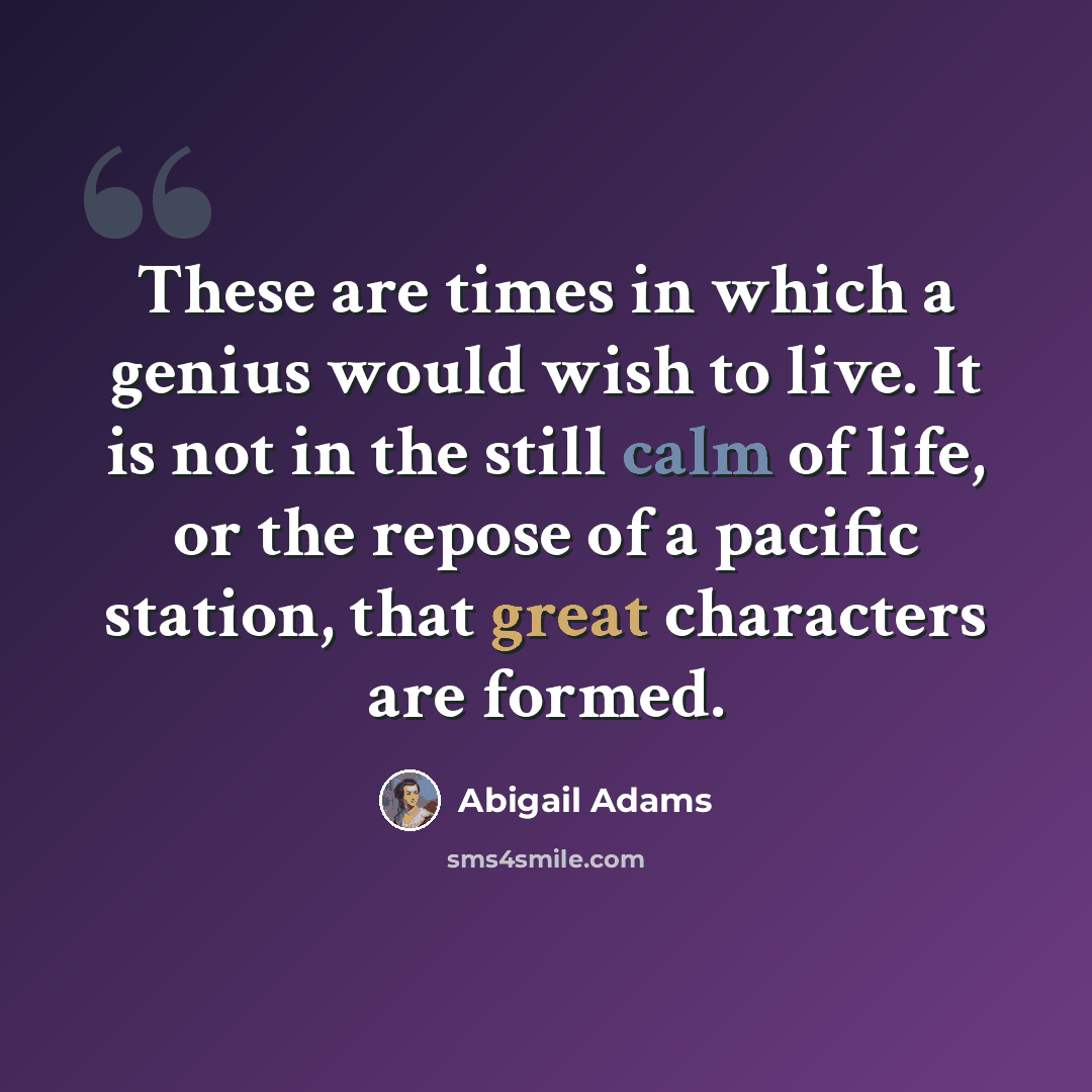 “These are times in which a genius would wish to live. It is not in the still calm of life, or the repose of a pacific station, that great characters are formed.” quote by Abigail Adams