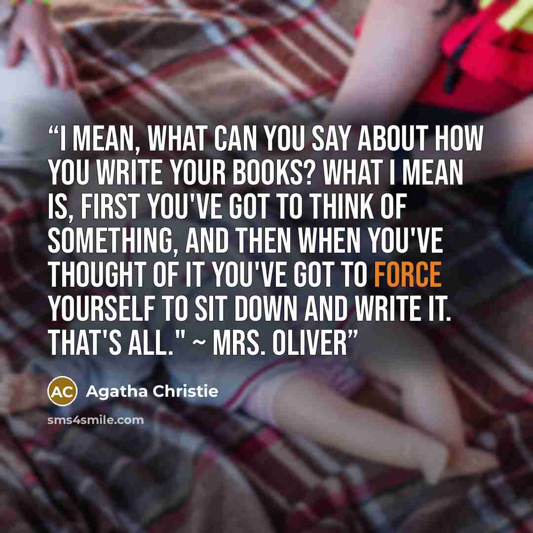 “I mean, what can you say about how you write your books? What I mean is, first you've got to think of something, and then when you've thought of it you've got to force yourself to sit down and write it. That's all." ~ Mrs. Oliver” quote by Agatha Christie