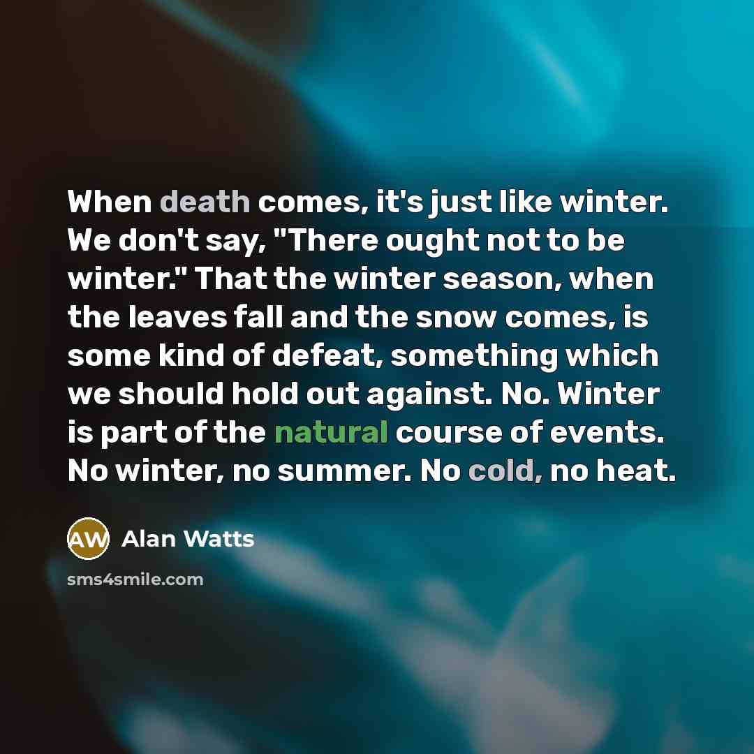“When death comes, it's just like winter. We don't say, "There ought not to be winter." That the winter season, when the leaves fall and the snow comes, is some kind of defeat, something which we should hold out against. No. Winter is part of the natural course of events. No winter, no summer. No…” quote by Alan Watts
