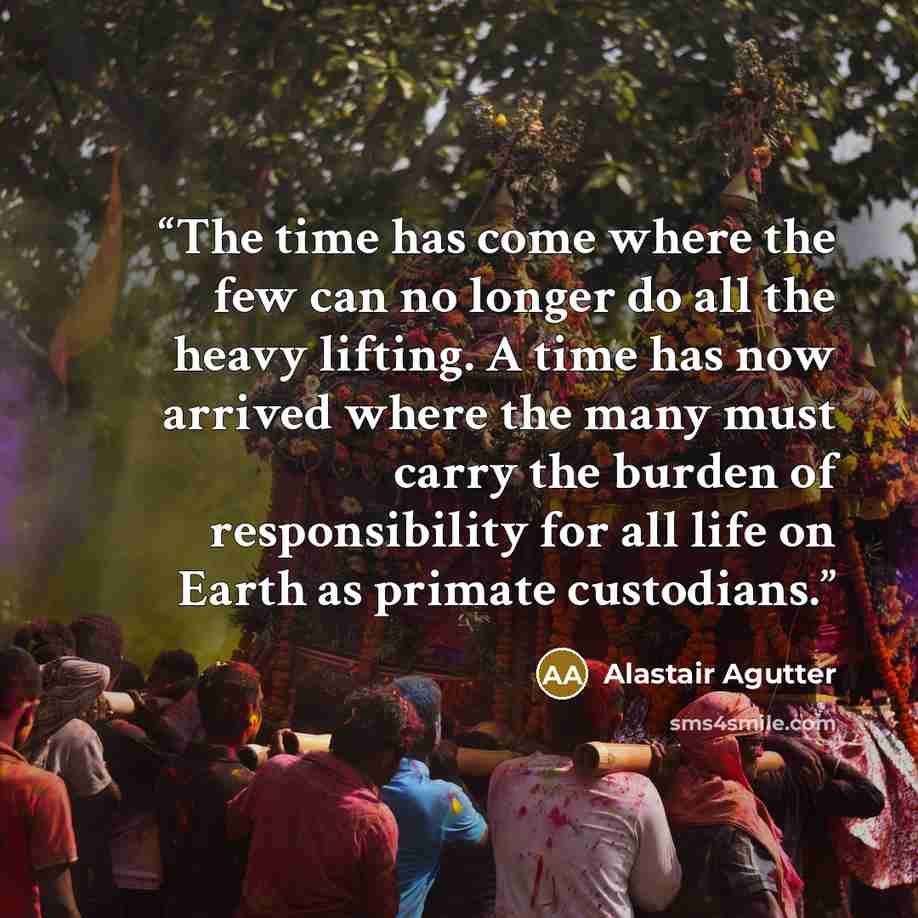 “The time has come where the few can no longer do all the heavy lifting. A time has now arrived where the many must carry the burden of responsibility for all life on Earth as primate custodians.” quote by Alastair Agutter