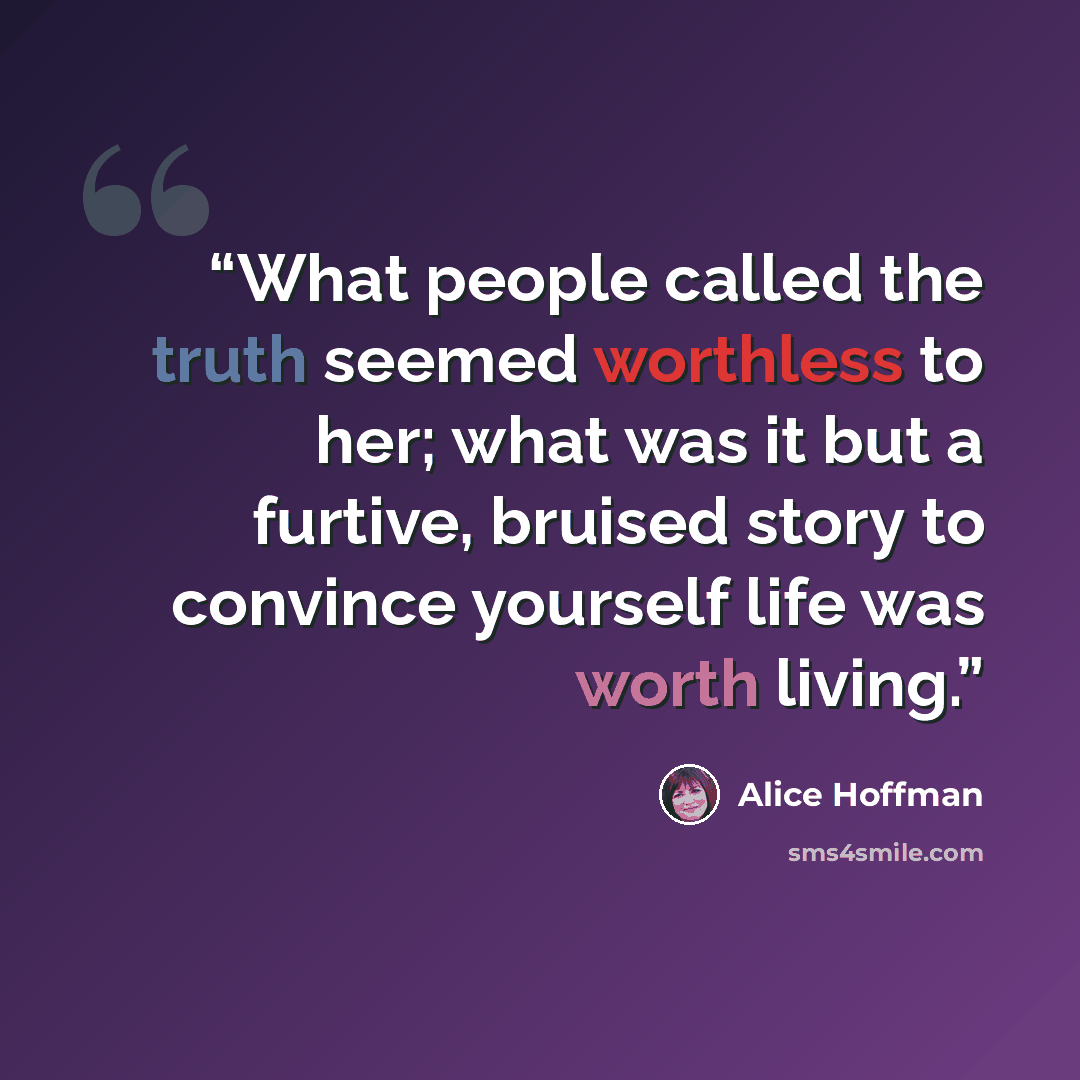 “What people called the truth seemed worthless to her; what was it but a furtive, bruised story to convince yourself life was worth living.” quote by Alice Hoffman