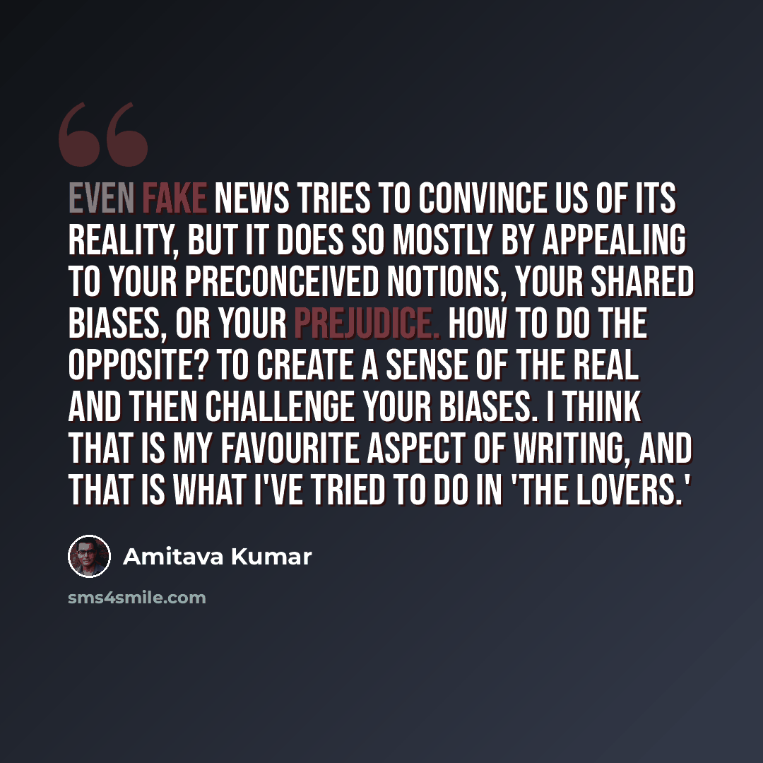 “Even fake news tries to convince us of its reality, but it does so mostly by appealing to your preconceived notions, your shared biases, or your prejudice. How to do the opposite? To create a sense of the real and then challenge your biases. I think that is my favourite aspect of writing, and that…” quote by Amitava Kumar