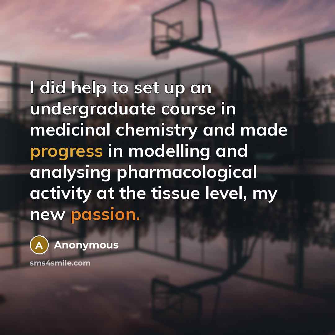 “I did help to set up an undergraduate course in medicinal chemistry and made progress in modelling and analysing pharmacological activity at the tissue level, my new passion.” quote by Anonymous