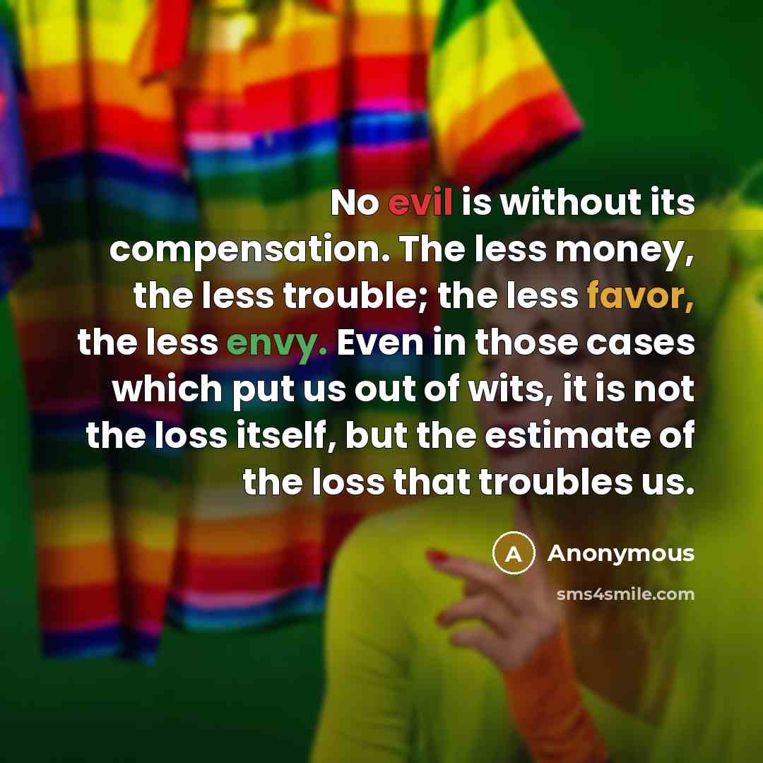 “No evil is without its compensation. The less money, the less trouble; the less favor, the less envy. Even in those cases which put us out of wits, it is not the loss itself, but the estimate of the loss that troubles us.” quote by Anonymous