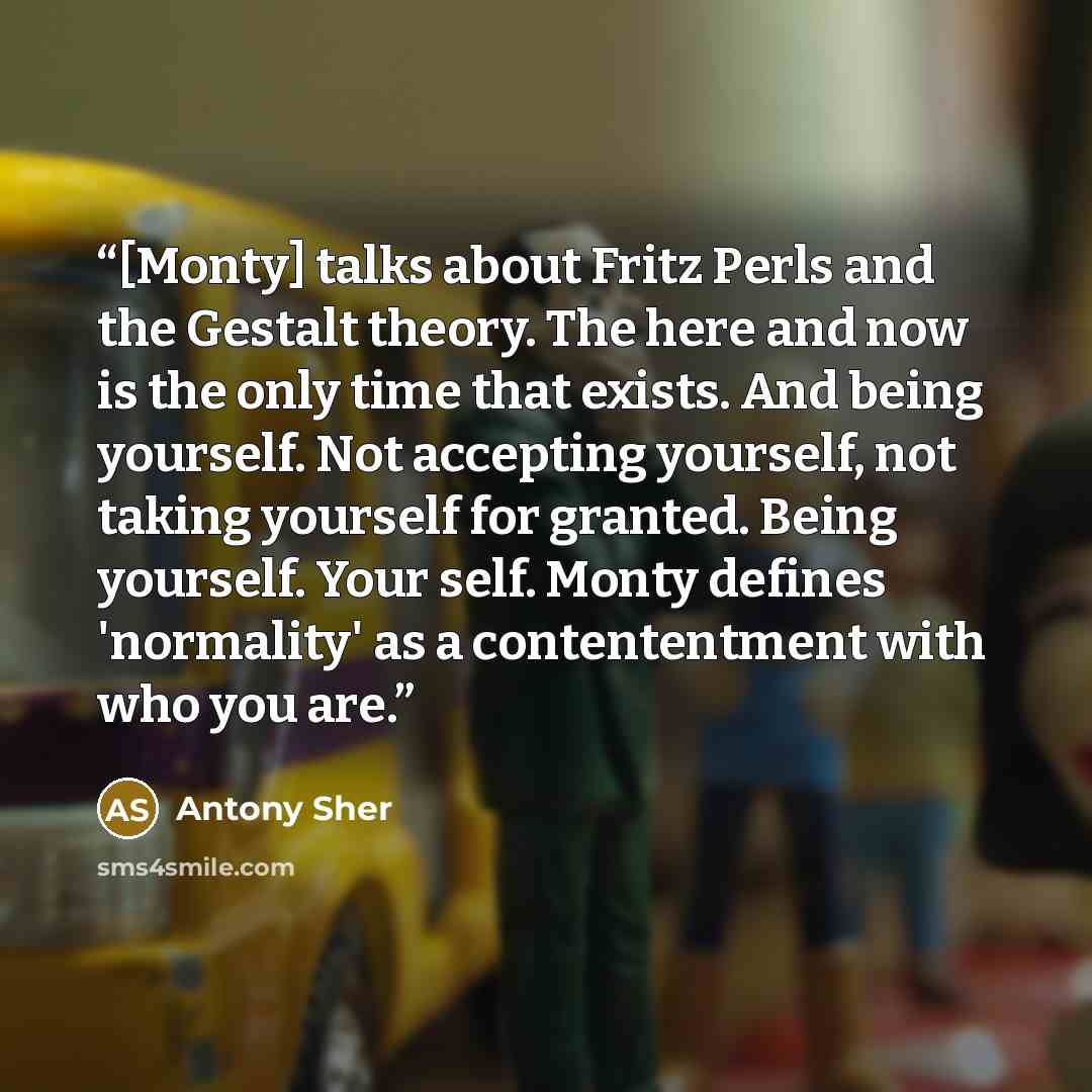 “[Monty] talks about Fritz Perls and the Gestalt theory. The here and now is the only time that exists. And being yourself. Not accepting yourself, not taking yourself for granted. Being yourself. Your self. Monty defines 'normality' as a contententment with who you are.” quote by Antony Sher