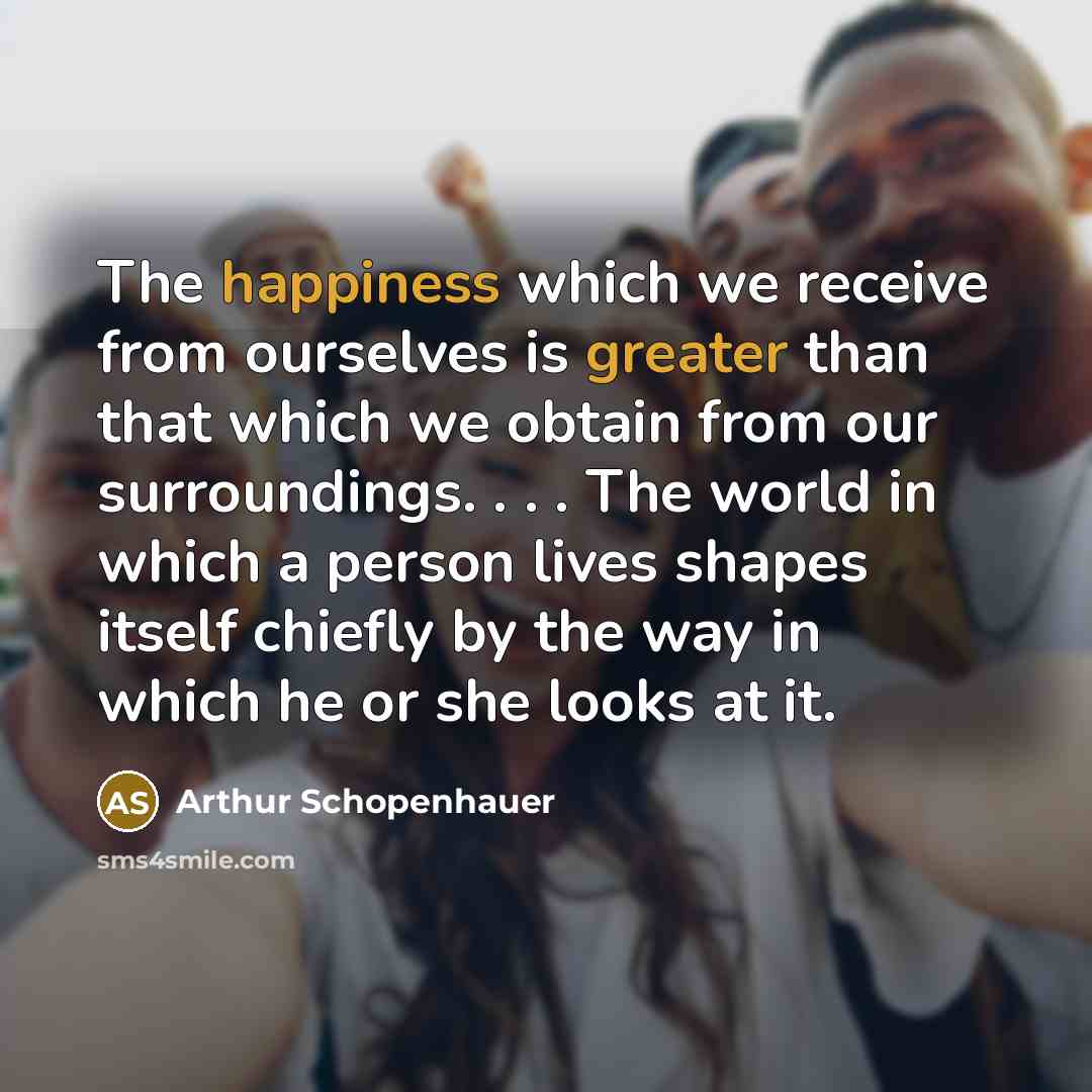 “The happiness which we receive from ourselves is greater than that which we obtain from our surroundings. . . . The world in which a person lives shapes itself chiefly by the way in which he or she looks at it.” quote by Arthur Schopenhauer