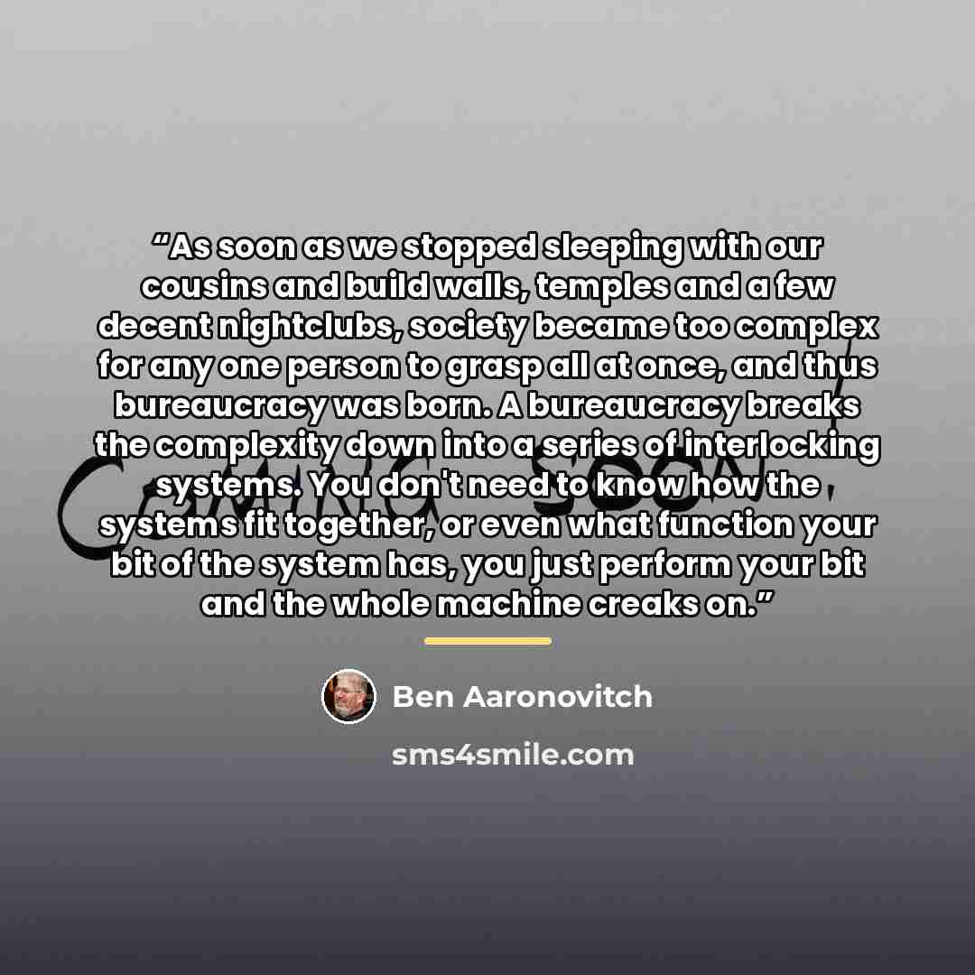 “As soon as we stopped sleeping with our cousins and build walls, temples and a few decent nightclubs, society became too complex for any one person to grasp all at once, and thus bureaucracy was born. A bureaucracy breaks the complexity down into a series of interlocking systems. You don't need to…” quote by Ben Aaronovitch