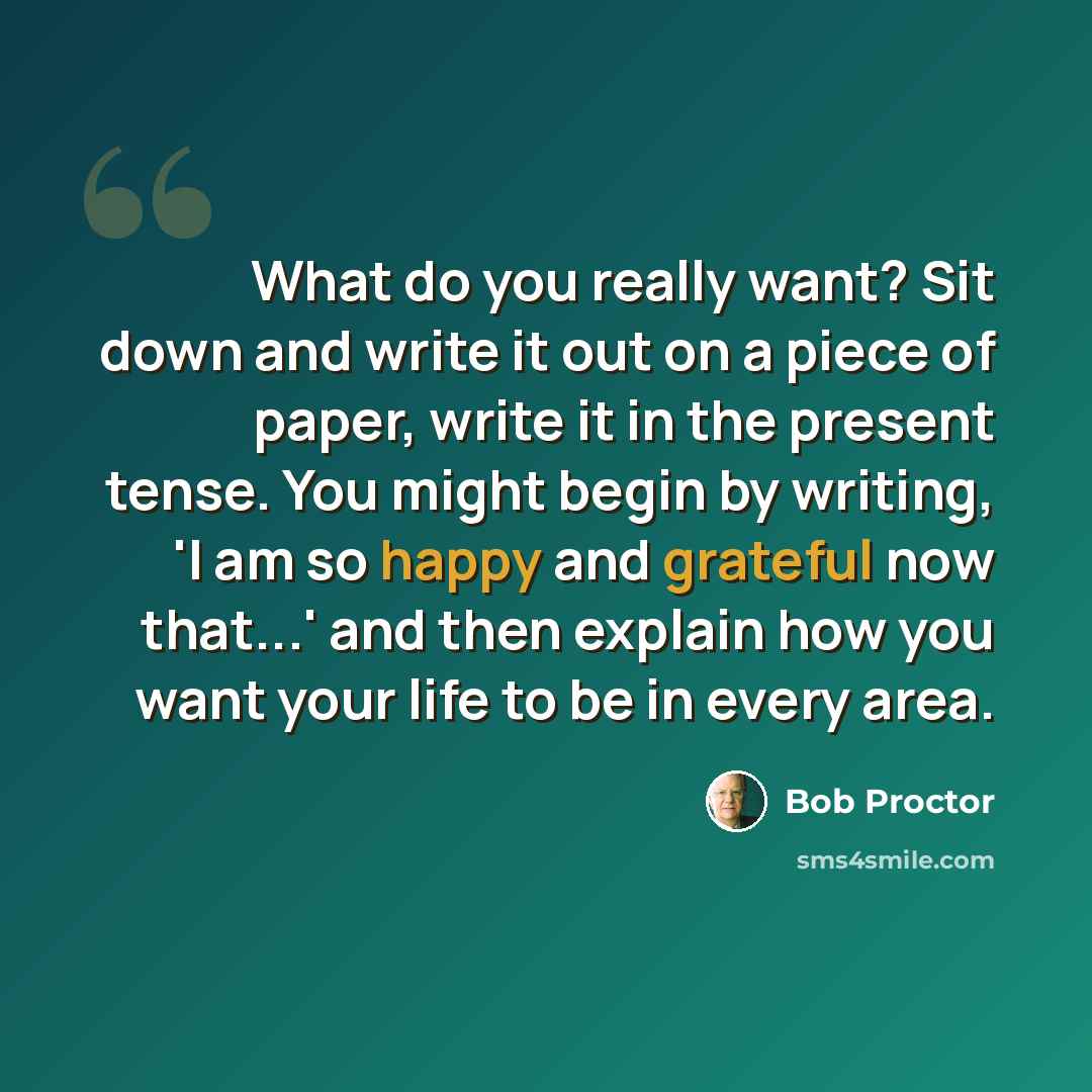 “What do you really want? Sit down and write it out on a piece of paper, write it in the present tense. You might begin by writing, 'I am so happy and grateful now that...' and then explain how you want your life to be in every area.” quote by Bob Proctor