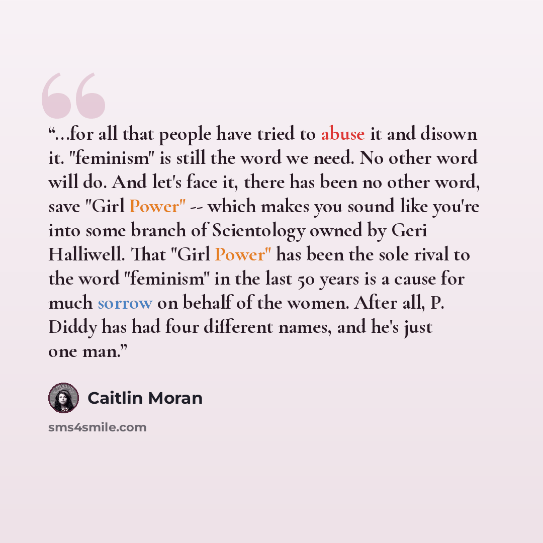 “...for all that people have tried to abuse it and disown it. "feminism" is still the word we need. No other word will do. And let's face it, there has been no other word, save "Girl Power" -- which makes you sound like you're into some branch of Scientology owned by Geri Halliwell. That "Girl…” quote by Caitlin Moran