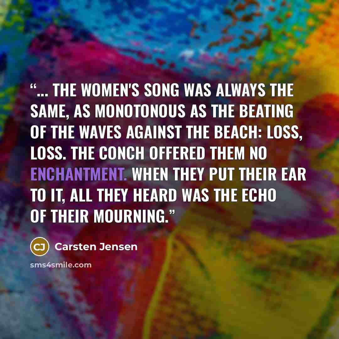 “... The women's song was always the same, as monotonous as the beating of the waves against the beach: loss, loss. The conch offered them no enchantment. When they put their ear to it, all they heard was the echo of their mourning.” quote by Carsten Jensen