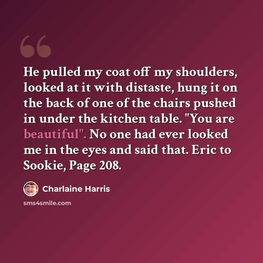 “He pulled my coat off my shoulders, looked at it with distaste, hung it on the back of one of the chairs pushed in under the kitchen table. "You are beautiful". No one had ever looked me in the eyes and said that. Eric to Sookie, Page 208.” quote by Charlaine Harris