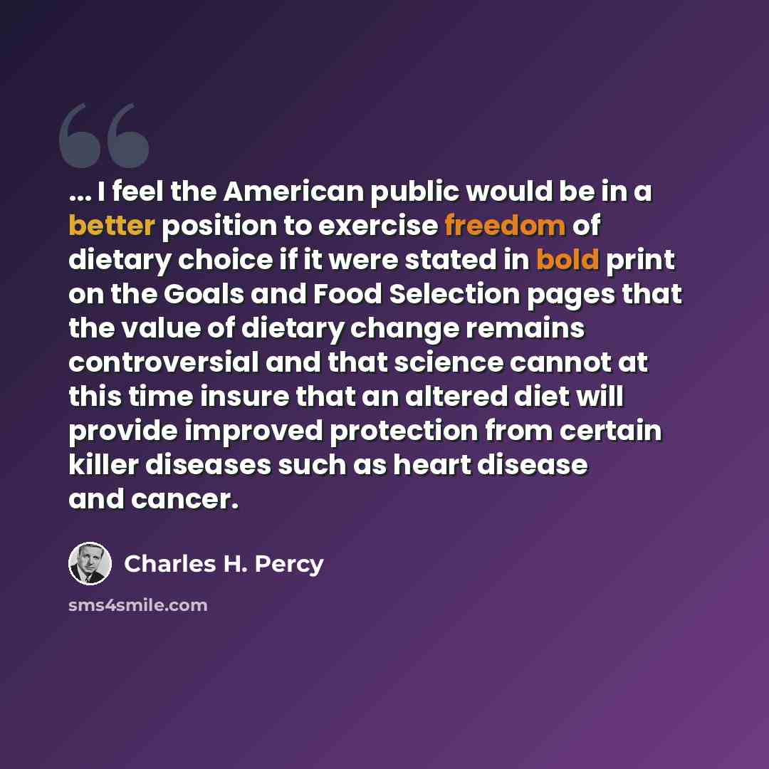 “... I feel the American public would be in a better position to exercise freedom of dietary choice if it were stated in bold print on the Goals and Food Selection pages that the value of dietary change remains controversial and that science cannot at this time insure that an altered diet will…” quote by Charles H. Percy