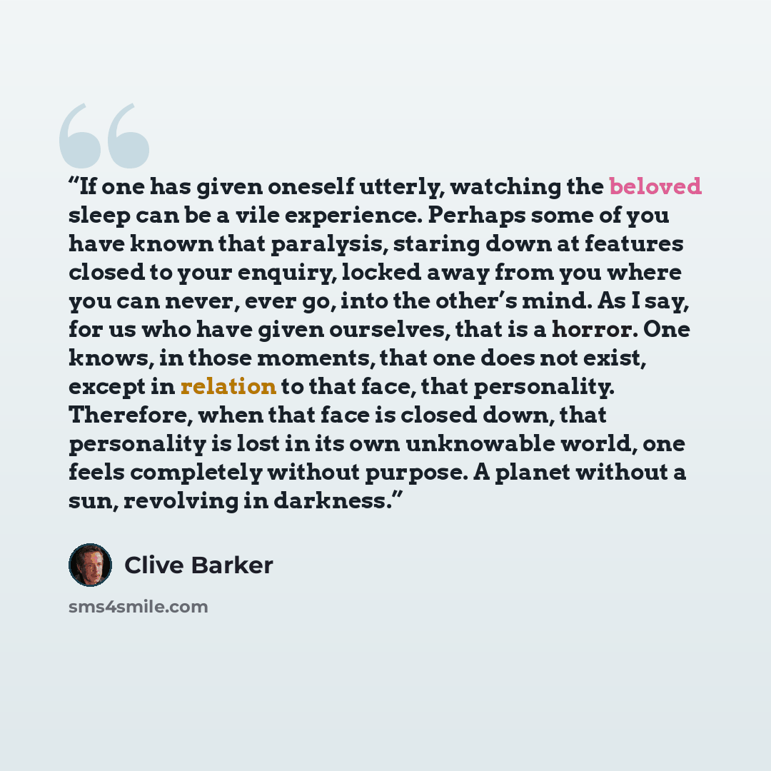 “If one has given oneself utterly, watching the beloved sleep can be a vile experience. Perhaps some of you have known that paralysis, staring down at features closed to your enquiry, locked away from you where you can never, ever go, into the other’s mind. As I say, for us who have given…” quote by Clive Barker
