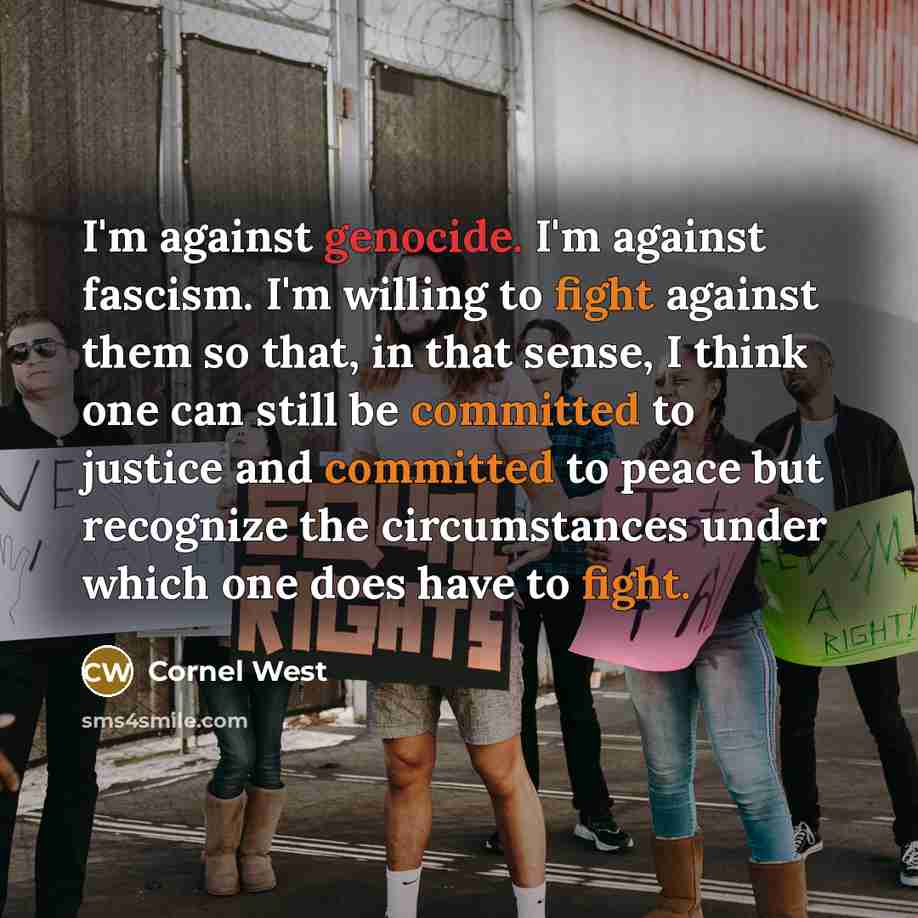 “I'm against genocide. I'm against fascism. I'm willing to fight against them so that, in that sense, I think one can still be committed to justice and committed to peace but recognize the circumstances under which one does have to fight.” quote by Cornel West