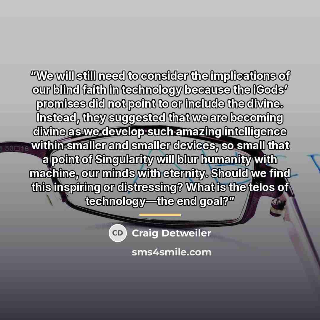“We will still need to consider the implications of our blind faith in technology because the iGods’ promises did not point to or include the divine. Instead, they suggested that we are becoming divine as we develop such amazing intelligence within smaller and smaller devices, so small that a point…” quote by Craig Detweiler