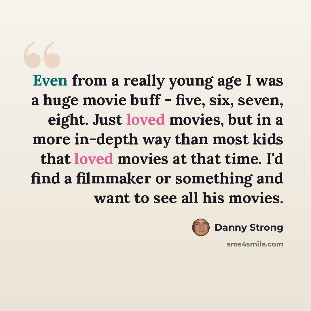 “Even from a really young age I was a huge movie buff - five, six, seven, eight. Just loved movies, but in a more in-depth way than most kids that loved movies at that time. I'd find a filmmaker or something and want to see all his movies.” quote by Danny Strong