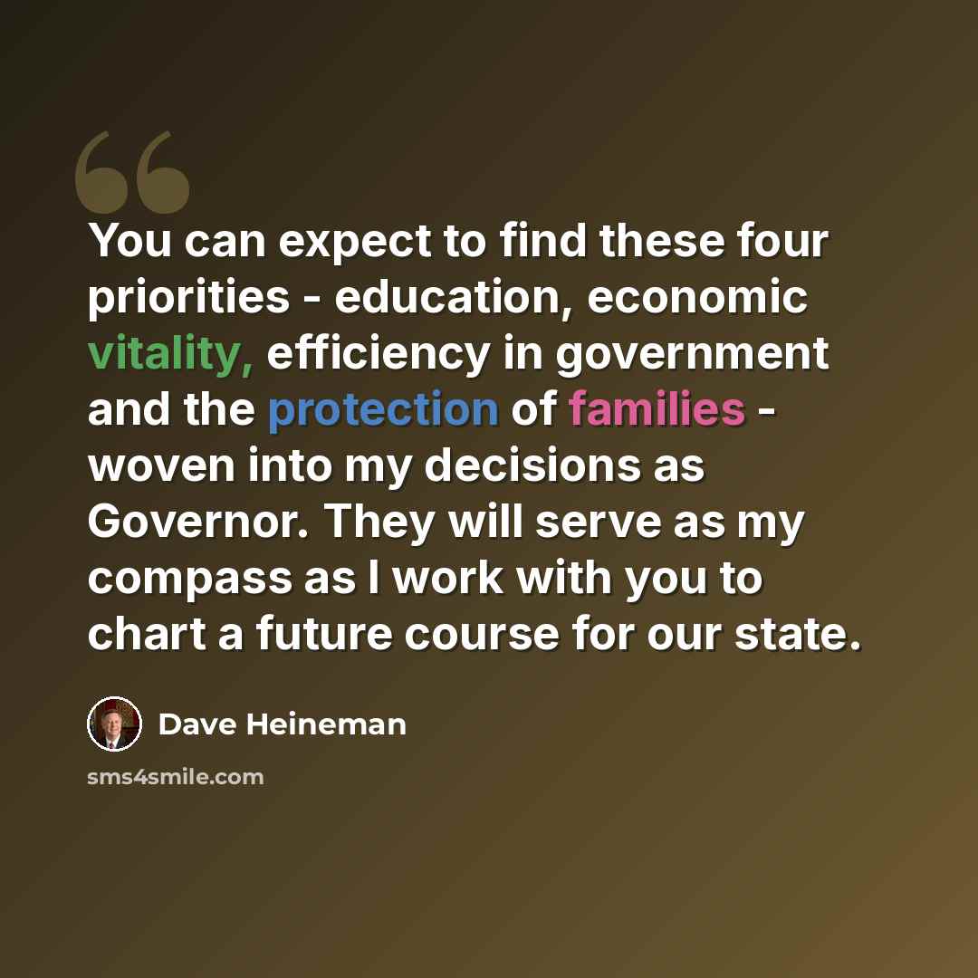 “You can expect to find these four priorities - education, economic vitality, efficiency in government and the protection of families - woven into my decisions as Governor. They will serve as my compass as I work with you to chart a future course for our state.” quote by Dave Heineman