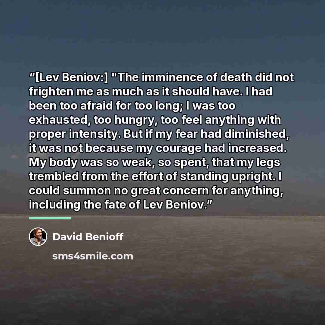 “[Lev Beniov:] "The imminence of death did not frighten me as much as it should have. I had been too afraid for too long; I was too exhausted, too hungry, too feel anything with proper intensity. But if my fear had diminished, it was not because my courage had increased. My body was so weak, so…” quote by David Benioff