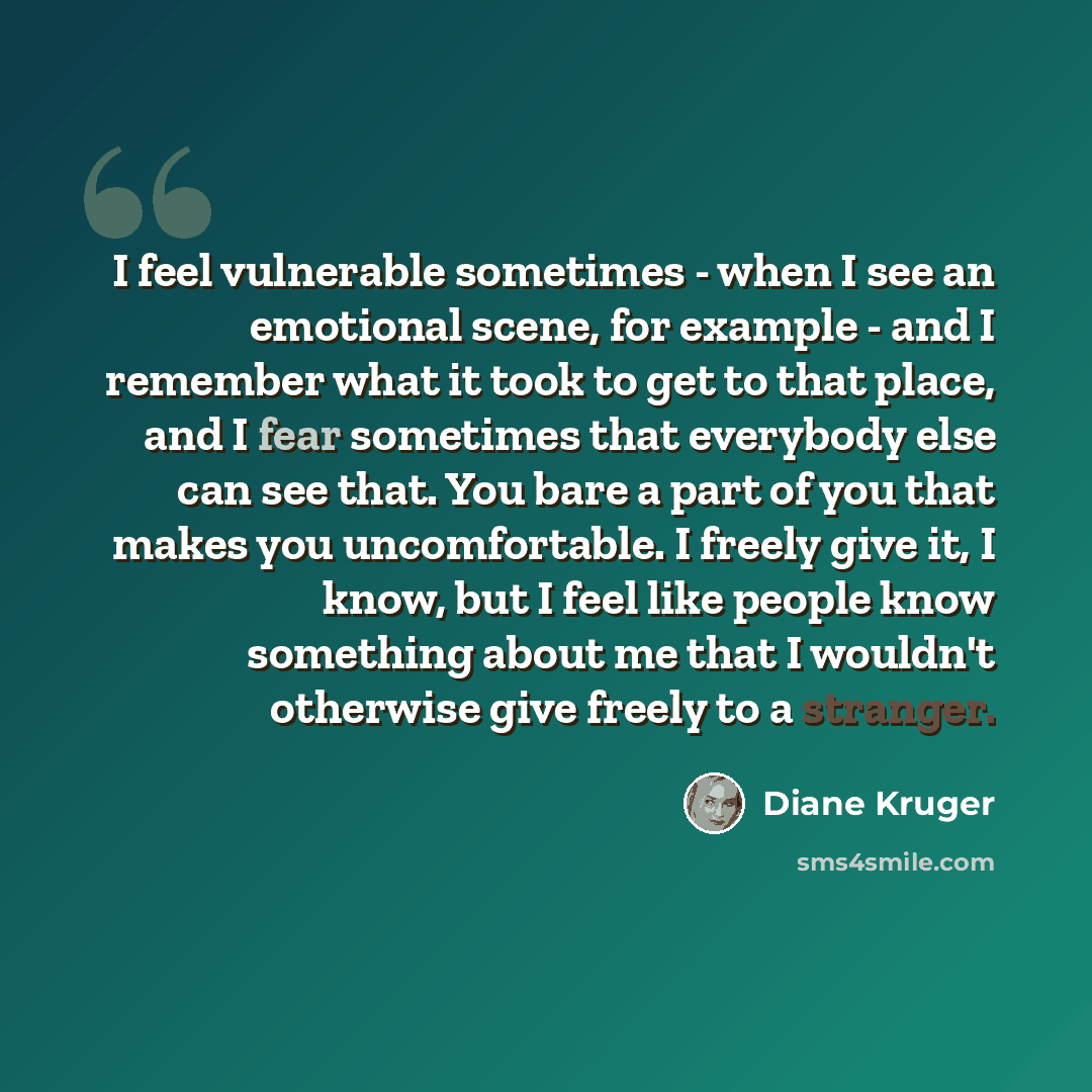 “I feel vulnerable sometimes - when I see an emotional scene, for example - and I remember what it took to get to that place, and I fear sometimes that everybody else can see that. You bare a part of you that makes you uncomfortable. I freely give it, I know, but I feel like people know something…” quote by Diane Kruger