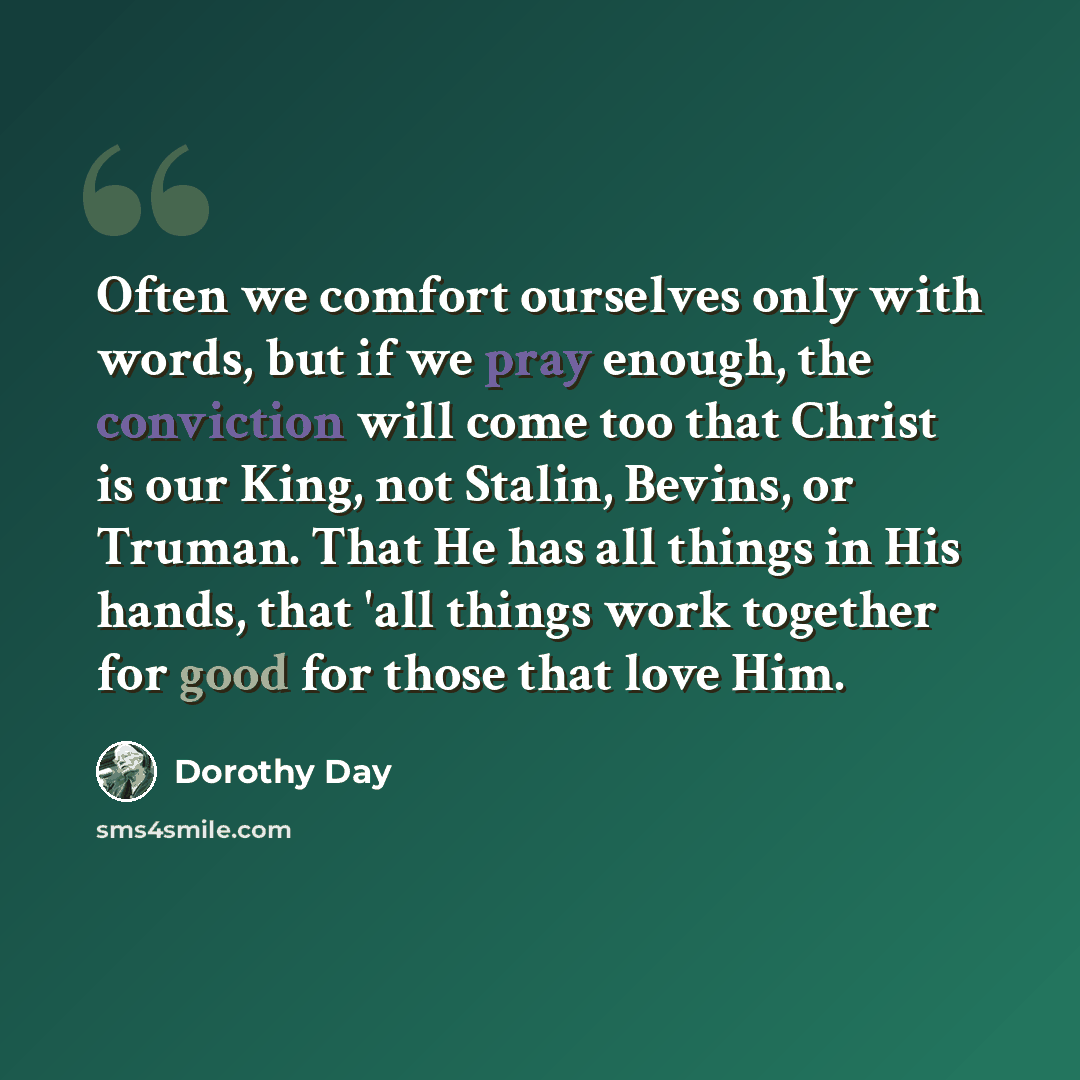 “Often we comfort ourselves only with words, but if we pray enough, the conviction will come too that Christ is our King, not Stalin, Bevins, or Truman. That He has all things in His hands, that 'all things work together for good for those that love Him.” quote by Dorothy Day