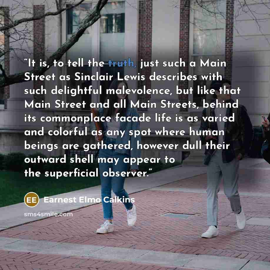 “It is, to tell the truth, just such a Main Street as Sinclair Lewis describes with such delightful malevolence, but like that Main Street and all Main Streets, behind its commonplace facade life is as varied and colorful as any spot where human beings are gathered, however dull their outward shell…” quote by Earnest Elmo Calkins