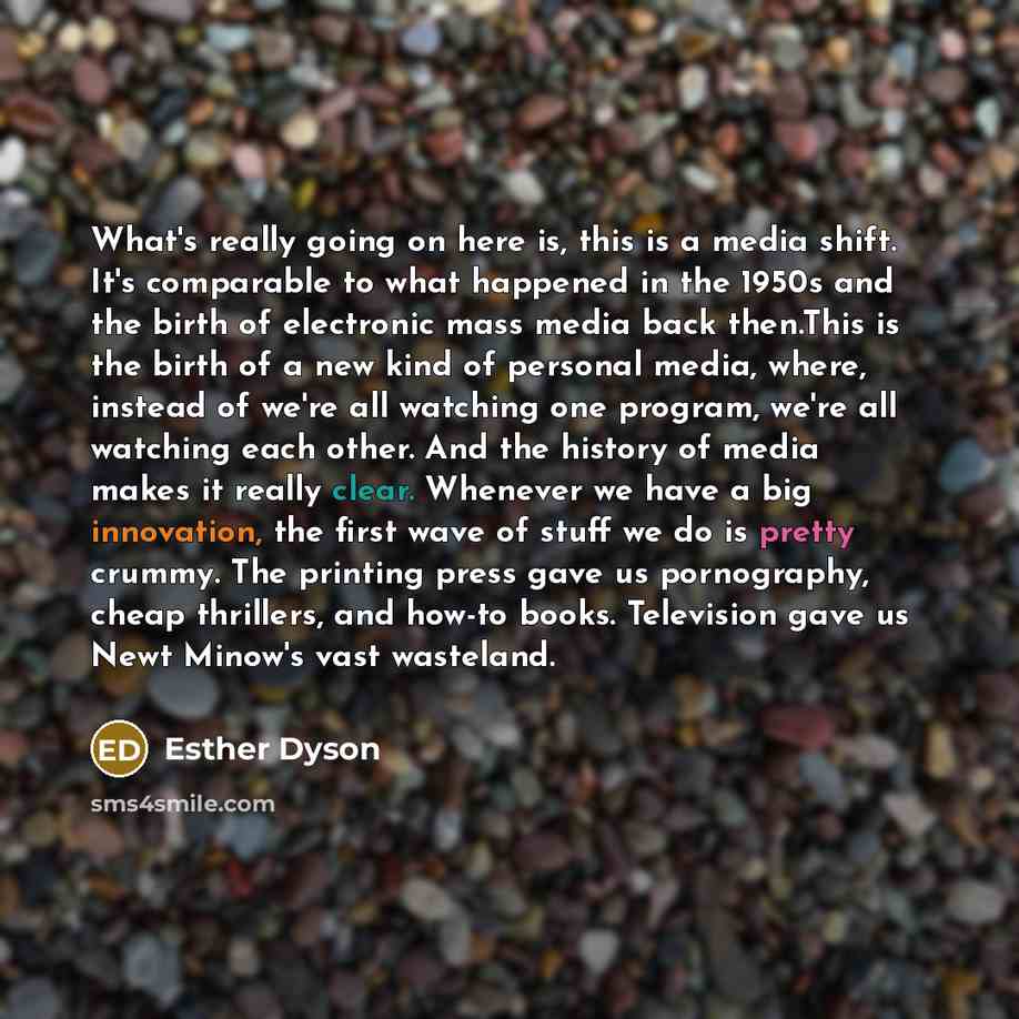 “What's really going on here is, this is a media shift. It's comparable to what happened in the 1950s and the birth of electronic mass media back then.This is the birth of a new kind of personal media, where, instead of we're all watching one program, we're all watching each other. And the history…” quote by Esther Dyson