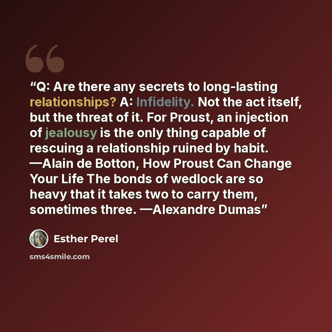 “Q: Are there any secrets to long-lasting relationships? A: Infidelity. Not the act itself, but the threat of it. For Proust, an injection of jealousy is the only thing capable of rescuing a relationship ruined by habit. —Alain de Botton, How Proust Can Change Your Life The bonds of wedlock are so…” quote by Esther Perel