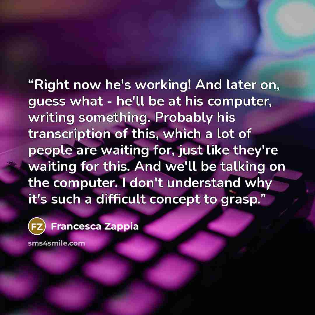 “Right now he's working! And later on, guess what - he'll be at his computer, writing something. Probably his transcription of this, which a lot of people are waiting for, just like they're waiting for this. And we'll be talking on the computer. I don't understand why it's such a difficult concept…” quote by Francesca Zappia