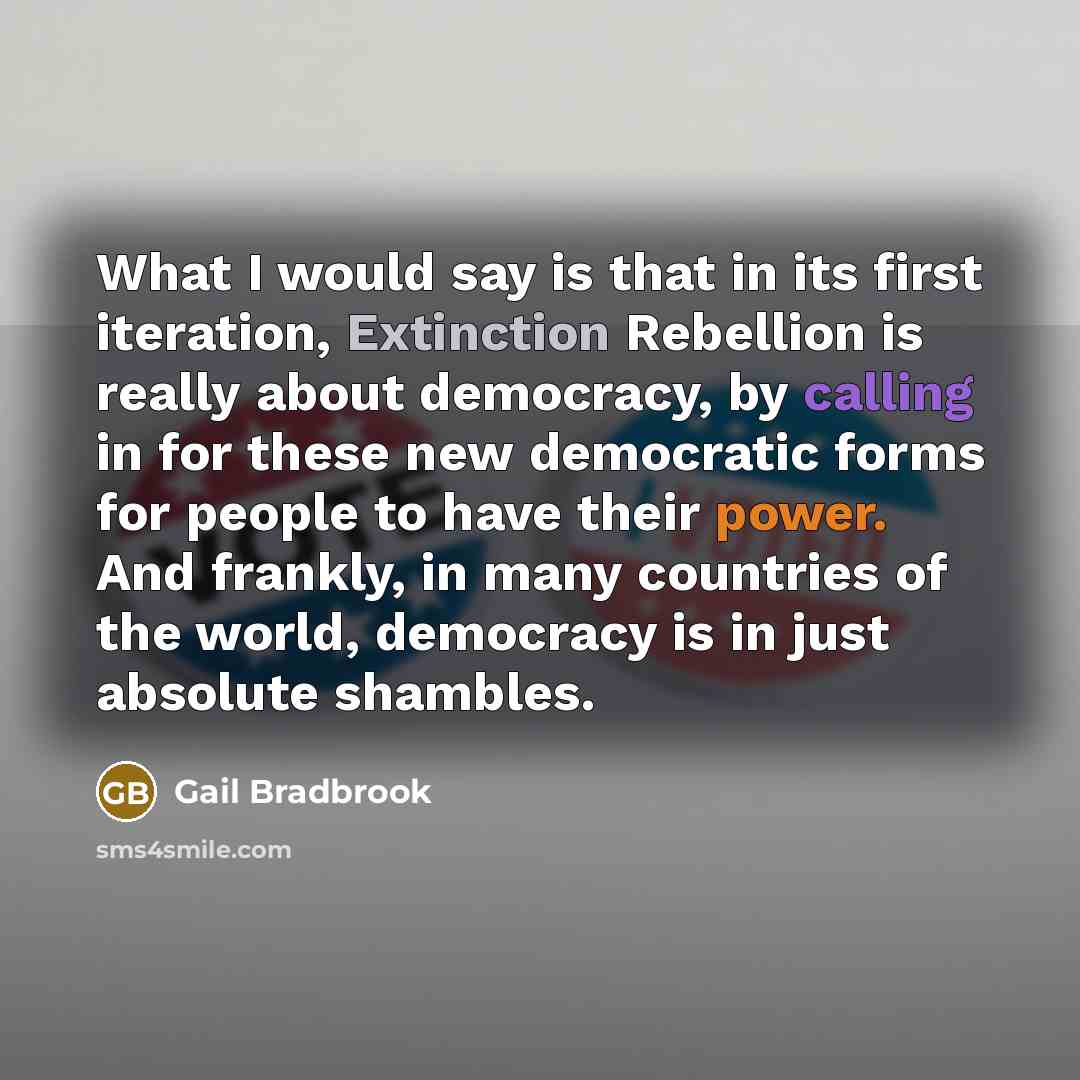 “What I would say is that in its first iteration, Extinction Rebellion is really about democracy, by calling in for these new democratic forms for people to have their power. And frankly, in many countries of the world, democracy is in just absolute shambles.” quote by Gail Bradbrook