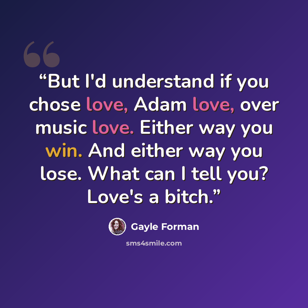 “But I'd understand if you chose love, Adam love, over music love. Either way you win. And either way you lose. What can I tell you? Love's a bitch.” quote by Gayle Forman