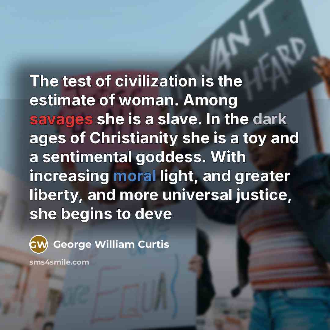 “The test of civilization is the estimate of woman. Among savages she is a slave. In the dark ages of Christianity she is a toy and a sentimental goddess. With increasing moral light, and greater liberty, and more universal justice, she begins to deve” quote by George William Curtis