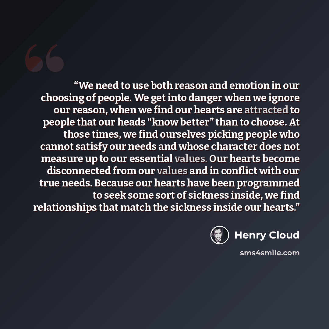 “We need to use both reason and emotion in our choosing of people. We get into danger when we ignore our reason, when we find our hearts are attracted to people that our heads “know better” than to choose. At those times, we find ourselves picking people who cannot satisfy our needs and whose…” quote by Henry Cloud