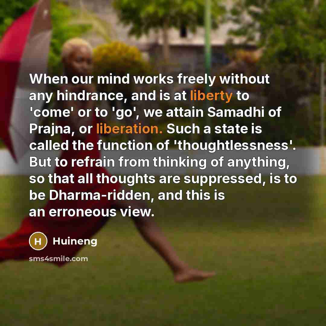 “When our mind works freely without any hindrance, and is at liberty to 'come' or to 'go', we attain Samadhi of Prajna, or liberation. Such a state is called the function of 'thoughtlessness'. But to refrain from thinking of anything, so that all thoughts are suppressed, is to be Dharma-ridden, and…” quote by Huineng