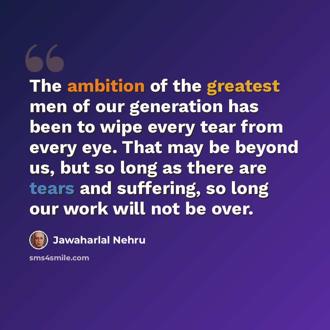 “The ambition of the greatest men of our generation has been to wipe every tear from every eye. That may be beyond us, but so long as there are tears and suffering, so long our work will not be over.” quote by Jawaharlal Nehru