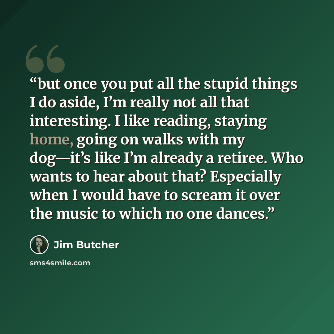 “but once you put all the stupid things I do aside, I’m really not all that interesting. I like reading, staying home, going on walks with my dog—it’s like I’m already a retiree. Who wants to hear about that? Especially when I would have to scream it over the music to which no one dances.” quote by Jim Butcher