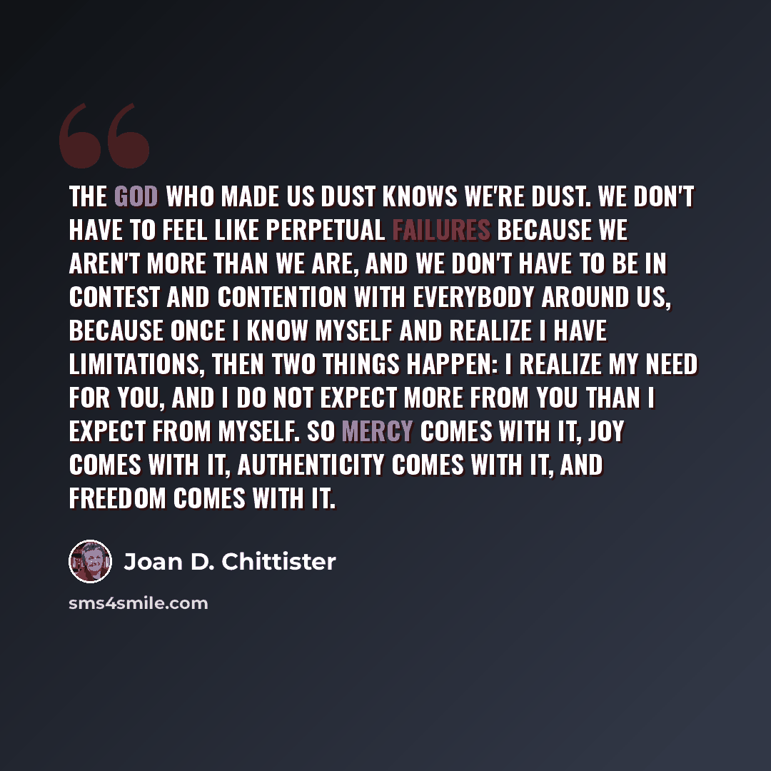 “The God who made us dust knows we're dust. We don't have to feel like perpetual failures because we aren't more than we are, and we don't have to be in contest and contention with everybody around us, because once I know myself and realize I have limitations, then two things happen: I realize my…” quote by Joan D. Chittister