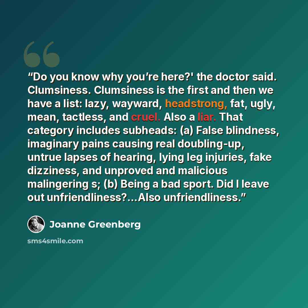 “Do you know why you’re here?' the doctor said. Clumsiness. Clumsiness is the first and then we have a list: lazy, wayward, headstrong, fat, ugly, mean, tactless, and cruel. Also a liar. That category includes subheads: (a) False blindness, imaginary pains causing real doubling-up, untrue lapses of…” quote by Joanne Greenberg