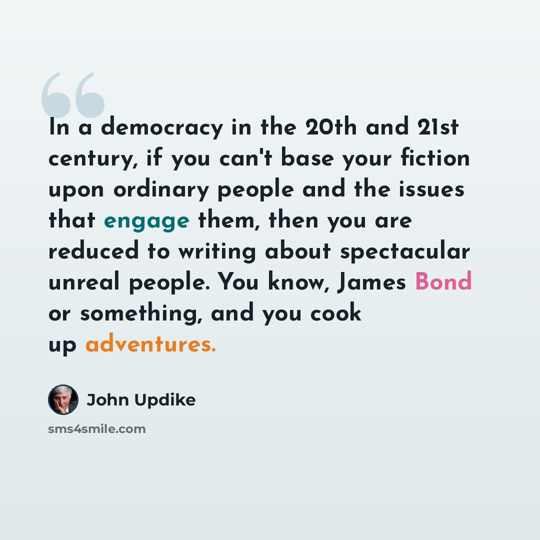 “In a democracy in the 20th and 21st century, if you can't base your fiction upon ordinary people and the issues that engage them, then you are reduced to writing about spectacular unreal people. You know, James Bond or something, and you cook up adventures.” quote by John Updike