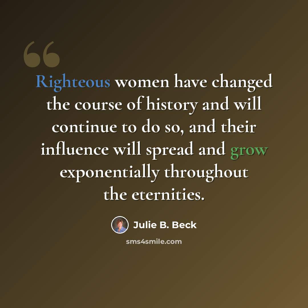“Righteous women have changed the course of history and will continue to do so, and their influence will spread and grow exponentially throughout the eternities.” quote by Julie B. Beck