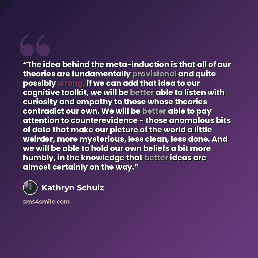 “The idea behind the meta-induction is that all of our theories are fundamentally provisional and quite possibly wrong, if we can add that idea to our cognitive toolkit, we will be better able to listen with curiosity and empathy to those whose theories contradict our own. We will be better able to…” quote by Kathryn Schulz